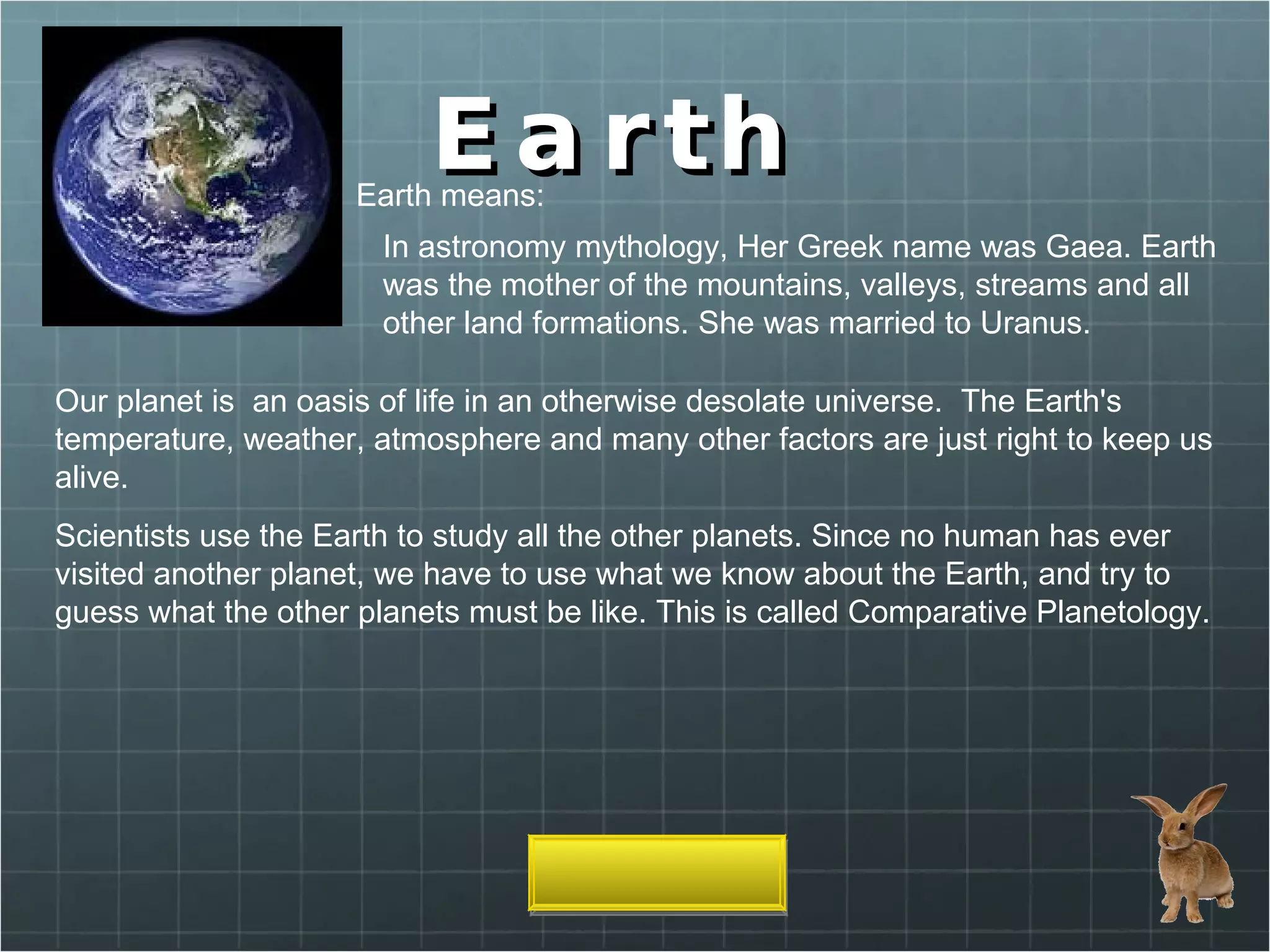 Earth  Earth means: In astronomy mythology, Her Greek name was Gaea. Earth was the mother of the mountains, valleys, streams and all other land formations. She was married to Uranus. Our planet is  an oasis of life in an otherwise desolate universe.  The Earth's temperature, weather, atmosphere and many other factors are just right to keep us alive. Scientists use the Earth to study all the other planets. Since no human has ever visited another planet, we have to use what we know about the Earth, and try to guess what the other planets must be like. This is called Comparative Planetology. 