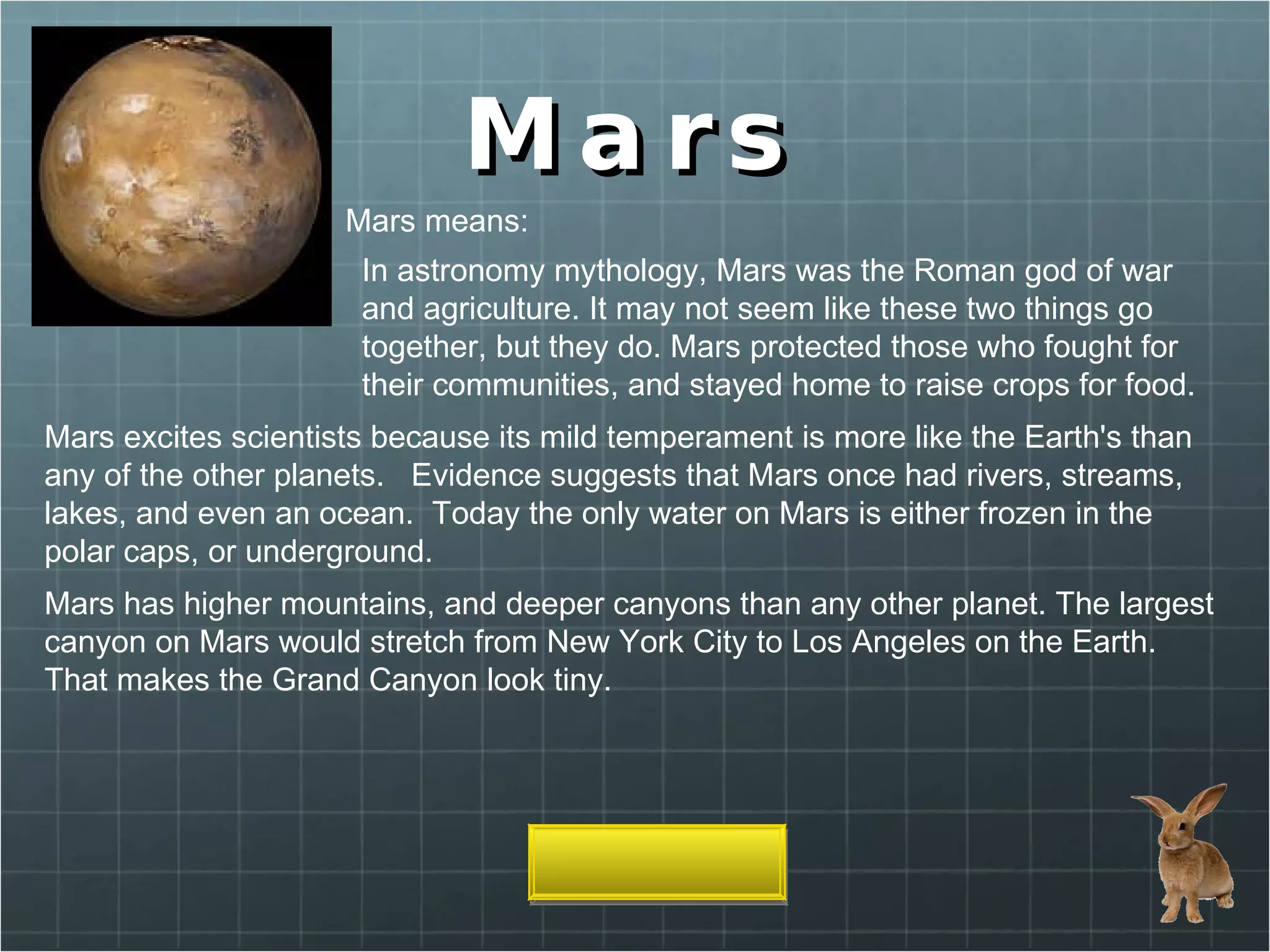 Mars Mars means: In astronomy mythology, Mars was the Roman god of war and agriculture. It may not seem like these two things go together, but they do. Mars protected those who fought for their communities, and stayed home to raise crops for food. Mars excites scientists because its mild temperament is more like the Earth's than any of the other planets.   Evidence suggests that Mars once had rivers, streams, lakes, and even an ocean.  Today the only water on Mars is either frozen in the polar caps, or underground. Mars has higher mountains, and deeper canyons than any other planet. The largest canyon on Mars would stretch from New York City to Los Angeles on the Earth. That makes the Grand Canyon look tiny. 