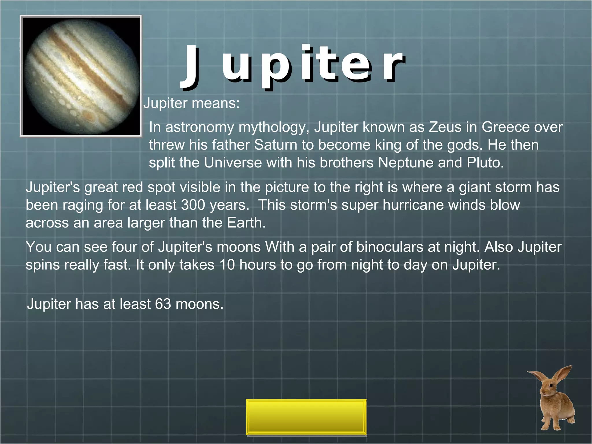 Jupiter Jupiter means: In astronomy mythology, Jupiter known as Zeus in Greece over threw his father Saturn to become king of the gods. He then split the Universe with his brothers Neptune and Pluto. Jupiter's great red spot visible in the picture to the right is where a giant storm has been raging for at least 300 years.  This storm's super hurricane winds blow across an area larger than the Earth.  You can see four of Jupiter's moons With a pair of binoculars at night. Also Jupiter spins really fast. It only takes 10 hours to go from night to day on Jupiter. Jupiter has at least 63 moons. 