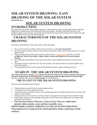 SOLAR SYSTEM DRAWING: EASY
DRAWING OF THE SOLAR SYSTEM
Spread the love
SOLAR SYSTEM DRAWING
INTRODUCTION:
If we look at the sky of the solar system drawing in a dark and clear night, we will notice that the entire sky
dotted with countless stars, some bright and some not so bright . We must notice that the moon is the
brightest objects in the night sky. The objects which twinkle are stars and the objects which twinkle are stars
and the objects which do not twinkle are planets .
CHARACTERISTICS OF THE SOLAR SYSTEM
DRAWING
Here some characteristics of the solar system will be discussed:
 The sun and its family of objects which revolve around it is called the solar system .
 The solar system consists of the sun at its center and all other objects which revolve around it in a fixed
elliptical orbit.
 There are eight planets of the solar system in order of their increasing distance from the sun which
are Mercury, Venus, Earth, Mars, Jupiter, Saturn, Uranus and Neptune in the solar system
drawing.
 All the planets (except Mercury and Venus) have their natural satellite (or known as moons)around
them.
 As planets revolve around the sun in the solar system in the same manner, the natural satellite move
around the planets.
 The gravitational pull of the Sun keeps all the planets and other objects revolving around it.
STARS IN THE SOLAR SYSTEM DRAWING
The nearest star from ( nearest star to earth) us is the Sun which is the source of almost all energy on
the earth (nearest star to earth). Because it continuously emitting huge amount of heat and light .
the Sun is also the main source of heat and light for all the Planets. .
THE PLANET IN THE SOLAR SYSTEM DRAWING
Here are some information about Planets:
 Planets revolve around the Sun in closed elliptical orbits
 The Planets do not have light of their own.
 The Planets shine and look like stars in the night sky because they reflect the light of the sun which falls
on them in solar system .
 Planets which are much nearer to us than the stars, they appear to be big and do not twinkle at night.
 Every Planet revolves in their separate, fixed path or orbits They do not collide with one another while
revolving around the Sun.
 The first four Planets Mercury, Venus, Earth, Mars are called inner
planets which contain rocks and have metallic cores.
SOME MORE CHARACTERISTICS IN SOLAR SYSTEM DRAWING
These planets have comparatively small and dense bodies consisting of solid
surfaces.
 