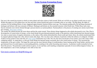 Solar System Formation Essay
Our sun is the central pivot point to which or entire planet and solar system is built around. With out it all life on our planet would cease to exist.
Within this paper we will explore how our Sun and solar system formed and came to resemble what we see today. The Big Bang, the alpha of
existence for the building blocks of stars, happened approximately fourteen billion years ago. The elements produced by the big bang consisted of
hydrogen and helium with trace amounts of lithium. Hydrogen and helium are the essential structure which build stars. Within these early stars,
heavier elements were slowly formed through a process known as nucleosynthesis. Nucleosythesis is the process of creating new atomic nuclei from
pre–existing...show more content...
The smaller the nebula became the more dense and hot the center turned. Three distinct things happened as the nebula decreased in size: One, Due to
the properties of conservation of energy, as the cloud shrunk the gravitational potential energy of the particles within transformed into thermal energy;
two, due to conservation of angular momentum, as the radius of the nebula diminished the cloud would spin faster; three, the nebula transformed from
its original spherical shape into a flat, almost round, disk shape. This was due to the collisions of particles within the nebula as it collapsed. All three
of these are key points to how and why our solar system formed the way it did. The sun, the most crucial part of our system, was at the center of this
collapsing nebula. As stated above, as the gas cloud shrank the thermal energy increased, due to the conservation of energy. This increased the
temperature of the gas's within. The larger the center got the more thermal energy it would produce, hence heating up the cloud further, and the more
gravitational force it would impose on surrounding particles, resulting in the center becoming more massive. A protostar would eventually be born
from this process. The protostar would continue to grow, in size and heat, until reaching a temperature upwards of seven million degrees Celsius. At
this temperature a star is born, hydrogen is now able to fuse into
Get more content on HelpWriting.net
 