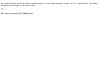 The equatorial diameter is 12,012 Km and the equatorial rotation is 243 days. Finally the mass of Venus is 4.87*10^24 (Cattermole, 63, 1993). Venus,
although different than Earth, is still our sister planet.
Mars is
Get more content on HelpWriting.net
 
