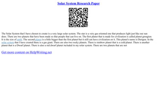Solar System Research Paper
The Solar System that I have chosen to create is a very large solar system. The star is a very gas oriented one that produces light just like our sun
does. There are two planets that have been made so that people that can live on. The first planet that is made for civilization is called planet grengion.
It is the size of earth. The second planet is a little bigger than the first planet but it still can have civilization on it. This planet's name is Derigon. In the
solar system that I have created there is a gas giant. There are also two rocky planets. There is rainbow planet that is a cold planet. There is another
planet that is a Dwarf planet. There is also a red dwarf planet included in my solar system. There are two planets that are not
Get more content on HelpWriting.net
 