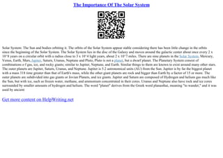 The Importance Of The Solar System
Solar System: The Sun and bodies orbiting it. The orbits of the Solar System appear stable considering there has been little change in the orbits
since the beginning of the Solar System. The Solar System lies in the disc of the Galaxy and moves around the galactic center about once every 2 x
10^8 years on a circular orbit with a radius close to 3 x 10^4 light years, about 2 x 10^7 miles. There are nine planets in the Solar System, Mercury,
Venus, Earth, Mars,Jupiter, Saturn, Uranus, Neptune and Pluto, Pluto is not a planet, but a dwarf planet. The Planetary System consist of
combinations o f gas, ice, and rocky giants; similar to Jupiter, Neptune, and Earth. Similar things to them are known to exist around many other stars.
The outer planets are Jupiter, Saturn, Uranus, and Neptune. Jupiter is 5.2 astronomical units (AU) from the Sun. Jupiter is by far the biggest planet
with a mass 318 time greater than that of Earth's mass, while the other giant planets are rock and bigger than Earth by a factor of 15 or more. The
outer planets are subdivided into gas giants or Jovian Planets, and ice giants. Jupiter and Saturn are composed of Hydrogen and helium gas much like
the Sun, but with ice, such as frozen water, methane, and ammonium concentrated in their cores. Uranus and Neptune also have rock and ice cores
surrounded by smaller amounts of hydrogen and helium. The word "planet" derives from the Greek word planasthai, meaning "to wander," and it was
used by ancient
Get more content on HelpWriting.net
 