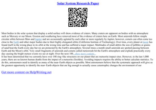 Solar System Research Paper
Most bodies in the solar system that display a solid surface will show evidence of craters. Many craters are apparent on bodies with no atmosphere
such as Mercury or our Moon. Erosion and weathering have removed most of the evidence of craters here on Earth. Most asteroids follow simple
circular orbits between Mars and Jupiter and are occasionally agitated by each other or more regularly by Jupiter, however, comets can often come too
close to the Earth and other major bodies due to their highly elongated orbits (California Institute of Technology). Over time, every planet ormoon has
found itself in the wrong place in its orbit at the wrong time and has suffered a major impact. Multitudes of small debris the size of pebbles or grains
of sand beat the Earth every day but we are protected by the Earth's atmosphere. Several times a month small asteroids are spotted passing between
Earth and the Moon's orbit. Very small fragments of asteroids and comets called meteoroids hit the Earth's atmosphere and explode practically every
day causing the bright meteor events we see at night. Over the next 100...show more content...
It has been determined that we currently have over 100 ring–like structures on our planet that are meteorite impact sites. However, in the last 1,000
years, there are no known human deaths from the impact of a meteorite (Szoldra). Avoiding impacts requires the ability to better calculate statistics. To
do this, astronomers need to identify as many of the near–Earth objects as possible. Most astronomers believe that the systematic approach will give us
the greatest opportunity to identify the near–Earth objects that are big enough to actually cause catastrophic changes the environment of our
Get more content on HelpWriting.net
 