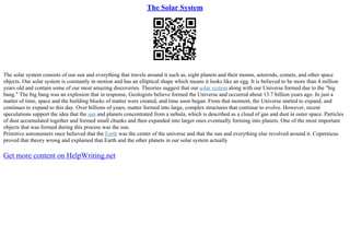 The Solar System
The solar system consists of our sun and everything that travels around it such as, eight planets and their moons, asteroids, comets, and other space
objects. Our solar system is constantly in motion and has an elliptical shape which means it looks like an egg. It is believed to be more than 4 million
years old and contain some of our most amazing discoveries. Theories suggest that our solar system along with our Universe formed due to the "big
bang." The big bang was an explosion that in response, Geologists believe formed the Universe and occurred about 13.7 billion years ago. In just a
matter of time, space and the building blocks of matter were created, and time soon began. From that moment, the Universe started to expand, and
continues to expand to this day. Over billions of years, matter formed into large, complex structures that continue to evolve. However, recent
speculations support the idea that the sun and planets concentrated from a nebula, which is described as a cloud of gas and dust in outer space. Particles
of dust accumulated together and formed small chunks and then expanded into larger ones eventually forming into planets. One of the most important
objects that was formed during this process was the sun.
Primitive astronomers once believed that the Earth was the center of the universe and that the sun and everything else revolved around it. Copernicus
proved that theory wrong and explained that Earth and the other planets in our solar system actually
Get more content on HelpWriting.net
 