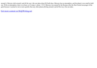 around it. Mercury obrit around ( and all the way ) the sun takes about 88 Earth days. Mercury has no atmosphere, and the planet is too small to hold
one. With no atmosphere, there is no heat, so it's temp. is about –133 C.Mercury was named by the Romans after the fleet–footed messenger of the
gods because it seemed to move more quickly than any other planet,obriting around ( and all the way ) the sun takes
Get more content on HelpWriting.net
 