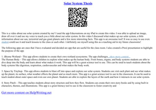 Solar System Thesis
This is a video about our solar system created by me! I used the app Educreations on my iPad to create this video. I was able to upload an image,
draw all over it and use my voice to teach you a little about our solar system. In this video I discussed what makes up our solar system, a little
information about our sun, terrestrial and gas giant planets and a few more interesting facts. This app is an awesome tool! It was so easy to use even
student could use it and teach lessons to the class or each other. I definitely see myself using this as a teaching aid in my future classrooms!
The following apps are ones that I have evaluated and decided are app that are useful for the class room. I also created a Prezi presentation to highlight
the purpose of the app.
1. iBiome Wetland– This app allows students to create their own wetland ecosystems. The app challenges...show more content...
The Human Body – This app allows children to explore what makes up the human body. From bones, organs, and body systems students are able to
dive deep into the body and learn about what makes it work. This app will be a great science tool to use. This can be used to teach students about the
body systems like digestion, respiration, cardiovascular and what makes the body work.
3. Space by Tinybop– This app allows students to blast off into space and explore our solar system. Students can visit each plant and see what makes
up the planet, its surface, what weather effects the planet and so much more. This app is a great science tool to use in the classroom. It can be used to
teach student about outer space and even our own planet. Students are able to explore the layers of the earth and how it interacts in our solar system.
4. Story Patch – This app teaches students about story structure and how they flow. Students can create their own story books and by using built in
characters, themes, and illustrations. This app is a great literacy tool to use in the classroom to foster creativity and
Get more content on HelpWriting.net
 
