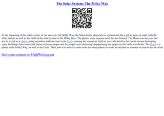 The Solar System: The Milky Way
At the beginning of the solar system, in our universe, the Milky Way, the Moon (main character) is a planet and has a job to move in order with the
other planets as well as the Earth in the solar system in the Milky Way. The planets were in peace until the was formed. The Moon was lazy and did
not do its job as a planet, going anywhere and too close to the Earth, causing the oceans on Earth to cover the land by the rain in storms destroying
many buildings from towns and homes of many people and the people were drowning, depopulating the people on the lands worldwide. The Moon is a
planet in the Milky Way, as well as the Earth. Their jobs is to move in order with the other planets to avoid an incident or disaster to coexist that is called
Get more content on HelpWriting.net
 