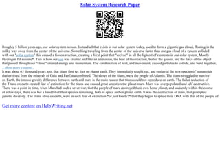 Solar System Research Paper
Roughly 5 billion years ago, our solar system no sun. Instead all that exists in our solar system today, used to form a gigantic gas cloud, floating in the
milky way away from the center of the universe. Something traveling from the center of the universe faster than our gas cloud of a system collided
with our "solar system" this caused a fission reaction, creating a focal point that "sucked" in all the lightest of elements in our solar system, Mostly
Hydrogen I'd assume*. This is how our sun was created and like an implosion, the heat of this reaction, boiled the gasses, and the force of the object
that passed through our "cloud" created energy and momentum. The combination of heat, and movement, caused particles to collide, and bond together,
...show more content...
It was about 65 thousand years ago, that titans first set foot on planet earth. They immediatly sought out, and enslaved the new species of humanoids
that evolved from the minerals of Gaia and PanGaia combined. The slaves of the titans, were the people of Atlantis. The titans struggled to survive
on Earth, the intense gravity difference between earth and mars is the main reason that titans could not reproduce on earth. The failed reduction of
the Titans on earth created fear of extinction for the titans and caused great unrest on the planet mars. Mars was overpopulated and self destructive.
There was a point in time, when Mars had such a sever war, that the people of mars destroyed their own home planet, and suddenly within the course
of a few days, there was but a handful of their species remaining, both in space and on planet earth. It was the destruction of mars, that prompted
genetic diversity. The titans alive on earth, were in such fear of extinction *or just lonely?* that they began to splice their DNA with that of the people of
Get more content on HelpWriting.net
 