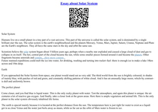 Essay about Solar System
Solar System
Humans live on a small planet in a tiny part of a vast universe. This part of the universe is called the solar system, and is dominated by a single
brilliant star–the sun. The solar system is the earth's neighbourhood and the planets Mercury, Venus, Mars, Jupiter, Saturn, Uranus, Neptune and Pluto
are the Earth's neighbours. They all have the same stars in the sky and orbit the same sun.
Scientists believe the solar system began about 5 billion years ago, perhaps when a nearby star exploded and caused a large cloud of dust and gas to
collapse in on itself. The hot, central part of the cloud became the sun, while some smaller pieces formed around it and became the planets. Other
fragments became asteroids and comets,...show more content...
Future manned expeditions could melt the ice into water, for drinking, washing and turning into rocket–fuel: there is enough ice to make a lake 10km
across and 10m deep.
Earth
If you approached the Solar System from space, one planet would stand out as very odd. The third world from the sun is brightly coloured, in shades
of mainly blue, with patches of red and green, and constantly shifting patterns of white cloud. And it has an unusually large moon; which–by contrast–
is dull and uniformly brown.
The perfect planet
Come closer, and you find blue is liquid water. This is the only rocky planet with water. Test the atmosphere, and again this planet is unique: the air
contains a lot of reactive gas oxygen. And finally, take a closer look at the green areas. Here there is ample vegetation and animal life. This is the only
planet in the solar system obviously inhabited life forms.
The earth is special mainly because it is located at the perfect distance from the sun. The temperature here is just right for water to exist as a liquid:
get in as close Venus and the water just boils away as steam, while as far out as the orbit of Mars water is frozen to ice.
 