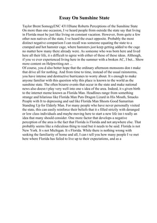 Essay On Sunshine State
Taylor Brent SomogyENC 4311Diane Roberts Perceptions of the Sunshine State
On more than one occasion, I ve heard people from outside the state say that living
in Florida must be just like living on constant vacation. However, from quite a few
other non natives of the state, I ve heard the exact opposite. Probably the most
distinct negative comparison I can recall was someone equating the state to a
cramped and hot hamster cage, where hamsters just keep getting added to the cage
no matter how many there already were. As someone who was born here and lived
here all their life, it s difficult to agree with either of these of these ideas. Although,
if you ve ever experienced living here in the summer with a broken AC, I bet... Show
more content on Helpwriting.net ...
Of course, you d also better hope that the ordinary afternoon monsoons don t make
that drive all for nothing. And from time to time, instead of the usual rainstorms,
you have intense and destructive hurricanes to worry about. It s enough to make
anyone familiar with this question why this place is known to the world as the
sunshine state. The often bizarre events that occur in the state and make national
news also doesn t play very well into one s idea of the area. Indeed, it s given birth
to the internet meme known as Florida Man. Headlines range from something
strange and hilarious like Florida Man Puts Dragon Lizard in His Mouth, Smacks
People with It to depressing and sad like Florida Man Shoots Good Samaritan
Standing Up for Elderly Man. For many people who have never personally visited
the state, this can easily reinforce their beliefs that it s filled strictly with deranged
or low class individuals and maybe moving here to start a new life isn t really an
idea that many should consider. One more factor that develops a negative
perception of the area is the fact that Florida is Florida and not anywhere else. That
probably seems like a ridiculous thing to read but it needs to be said. Florida is not
New York. It s not Michigan. It s Florida. While there is nothing wrong with
seeking the familiarity of home and all, I can t tell you how many people I ve met
here where Florida has failed to live up to their expectations, and as a
 