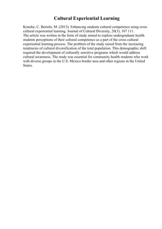 Cultural Experiential Learning
Kratzke, C. Bertolo, M. (2013). Enhancing students cultural competence using cross
cultural experiential learning. Journal of Cultural Diversity, 20(3), 107 111.
The article was written in the form of study aimed to explore undergraduate health
students perceptions of their cultural competence as a part of the cross cultural
experiential learning process. The problem of the study raised from the increasing
tendencies of cultural diversification of the total population. This demographic shift
required the development of culturally sensitive programs which would address
cultural awareness. The study was essential for community health students who work
with diverse groups in the U.S. Mexico border area and other regions in the United
States.
 