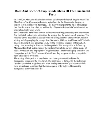 Marx And Friedrich Engels s Manifesto Of The Communist
Party
In 1848 Karl Marx and his close friend and collaborator Friedrich Engels wrote The
Manifesto of the Communist Party as a platform for the Communist League, a
society to which they both belonged. This essay will explore the types of societies
that this document describes, as well as the effects that Industrial Capitalismhad on
societal and individual levels.
The Communist Manifesto focuses mainly on describing the society that the authors
fear or that already exists, rather than the society that the authors wish to create. The
majority of the document is dedicated to criticizing the state of Industrial Capitalist
society and disparaging the bourgeoisie. Society in 1848, as Karl Marx and Friedrich
Engels describe it, was governed solely by the economic interests of the highest,
ruling class, meaning in this case the bourgeoisie. The bourgeoisie is defined by
Marx and Friedrich as the class of the modern Capitalists, owners of the means of
social production and employers of wage labourers . Marx was highly critical of the
bourgeoisie and, in The Communist Manifesto, they are presented as being at the
heart of society s problems.
The society of the period is based on a two class system which allows the
bourgeoisie to oppress the proletariat. The proletariat is defined by the authors as
the class of modern wage labourers who, having no means of production of their
own, are reduced to selling their labour power in order to live . Because the
bourgeoisie controlled all of the
 