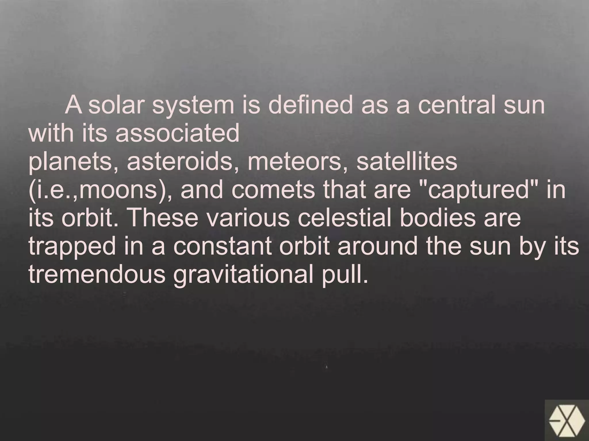 A solar system is defined as a central sun
with its associated
planets, asteroids, meteors, satellites
(i.e.,moons), and comets that are "captured" in
its orbit. These various celestial bodies are
trapped in a constant orbit around the sun by its
tremendous gravitational pull.
 