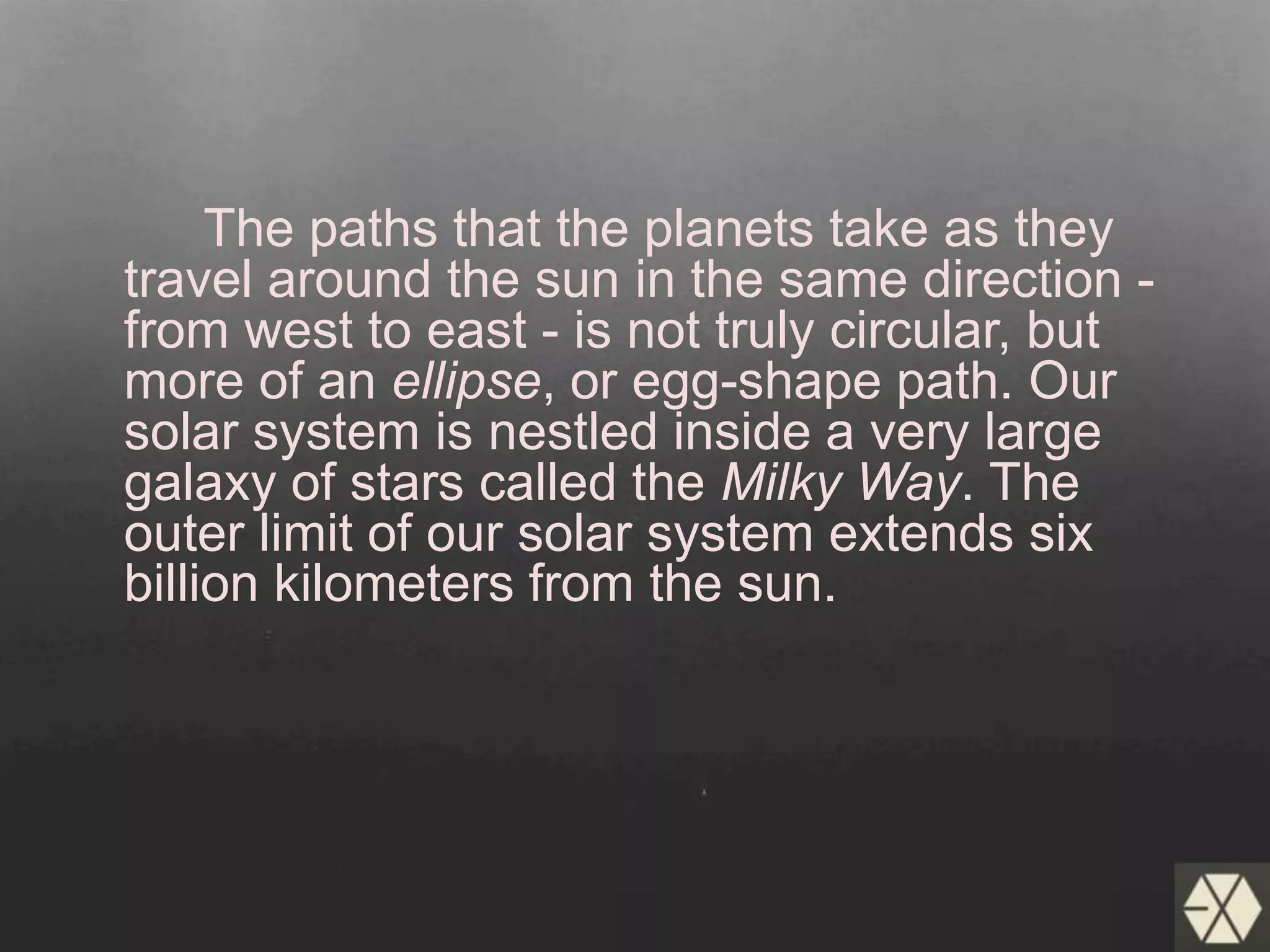 The paths that the planets take as they
travel around the sun in the same direction -
from west to east - is not truly circular, but
more of an ellipse, or egg-shape path. Our
solar system is nestled inside a very large
galaxy of stars called the Milky Way. The
outer limit of our solar system extends six
billion kilometers from the sun.
 