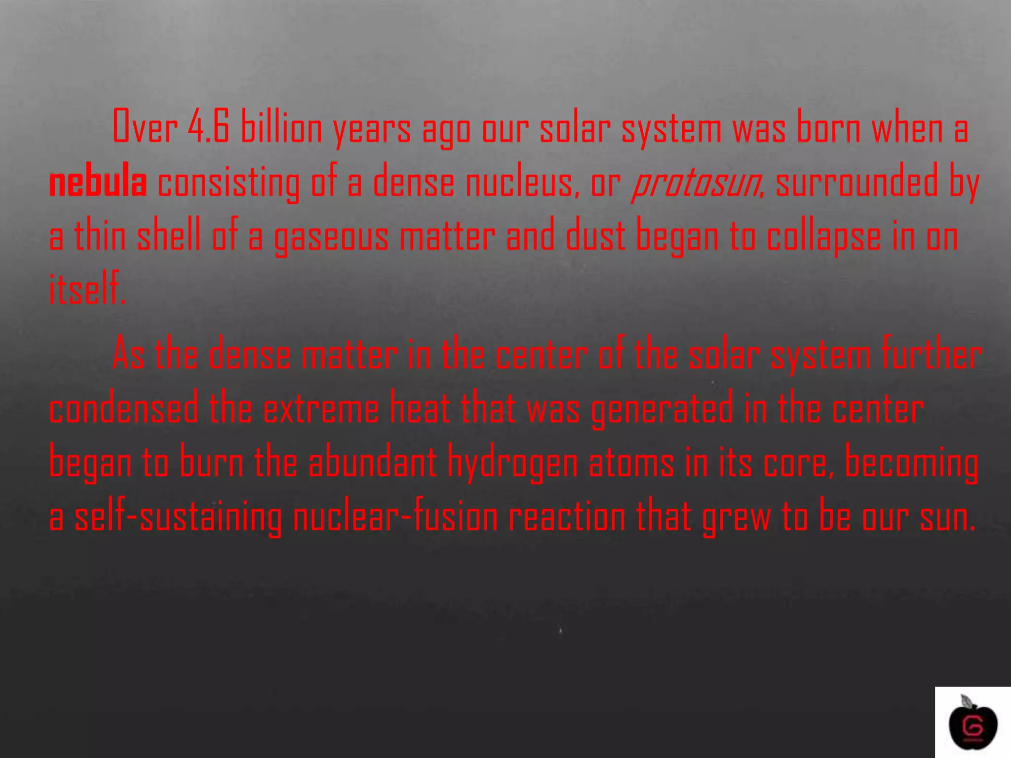 Over 4.6 billion years ago our solar system was born when a
nebula consisting of a dense nucleus, or protosun, surrounded by
a thin shell of a gaseous matter and dust began to collapse in on
itself.
As the dense matter in the center of the solar system further
condensed the extreme heat that was generated in the center
began to burn the abundant hydrogen atoms in its core, becoming
a self-sustaining nuclear-fusion reaction that grew to be our sun.
 