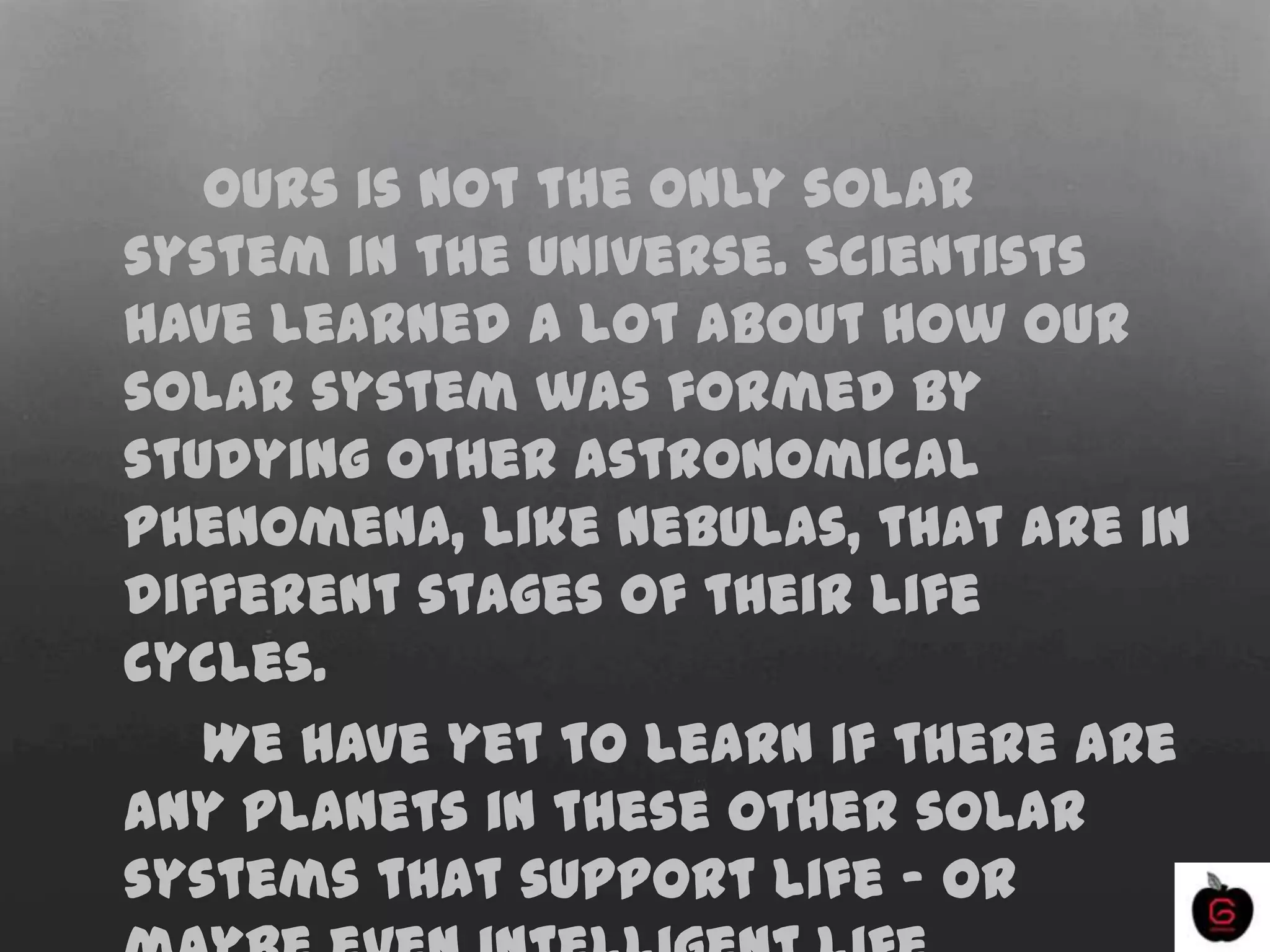 Ours is not the only solar
system in the universe. Scientists
have learned a lot about how our
solar system was formed by
studying other astronomical
phenomena, like nebulas, that are in
different stages of their life
cycles.
We have yet to learn if there are
any planets in these other solar
systems that support life - or
 