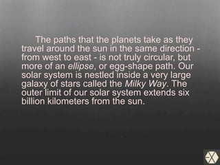 The paths that the planets take as they
travel around the sun in the same direction -
from west to east - is not truly circular, but
more of an ellipse, or egg-shape path. Our
solar system is nestled inside a very large
galaxy of stars called the Milky Way. The
outer limit of our solar system extends six
billion kilometers from the sun.
 