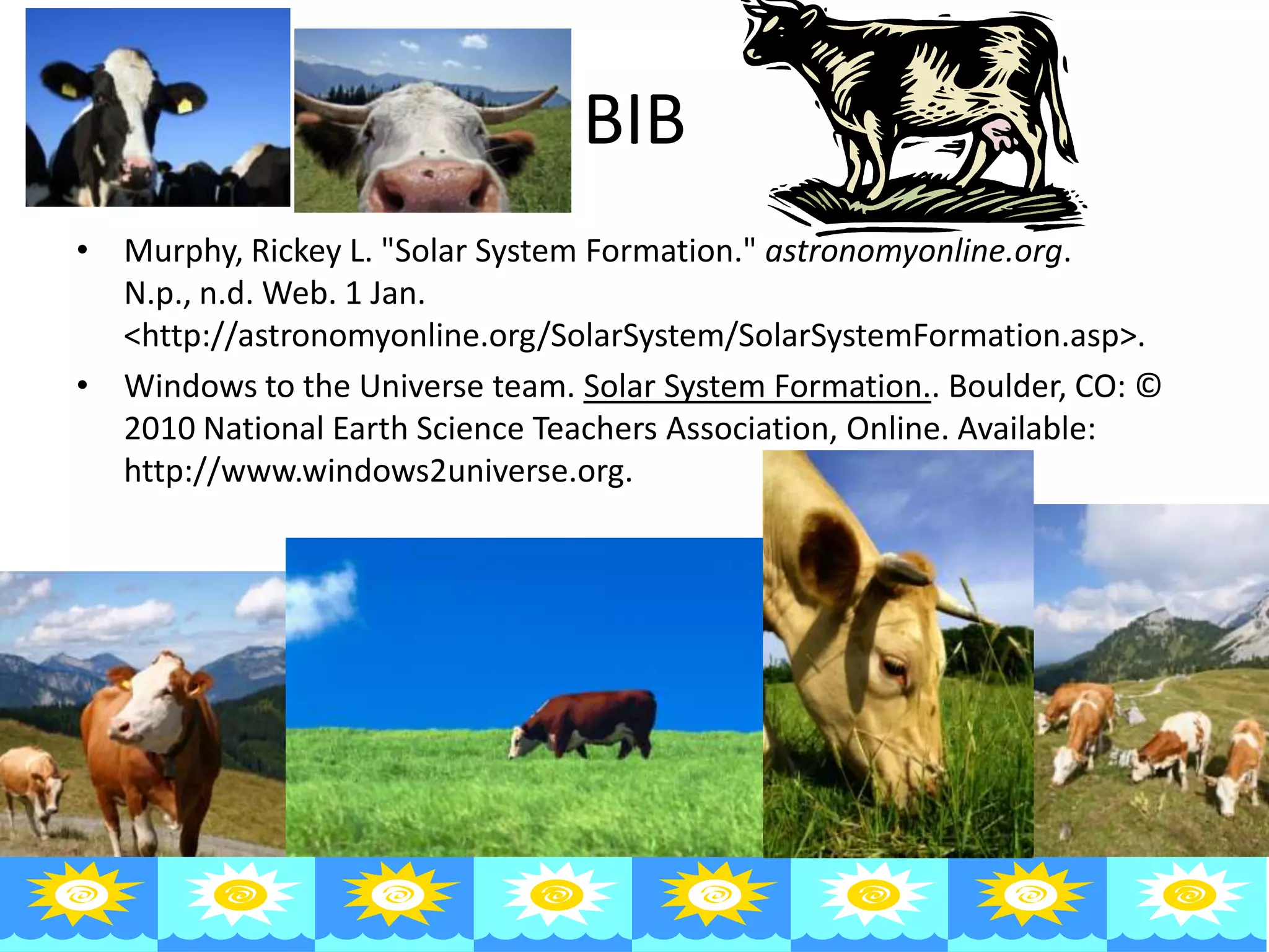 BIB
• Murphy, Rickey L. "Solar System Formation." astronomyonline.org.
  N.p., n.d. Web. 1 Jan.
  <http://astronomyonline.org/SolarSystem/SolarSystemFormation.asp>.
• Windows to the Universe team. Solar System Formation.. Boulder, CO: ©
  2010 National Earth Science Teachers Association, Online. Available:
  http://www.windows2universe.org.
 
