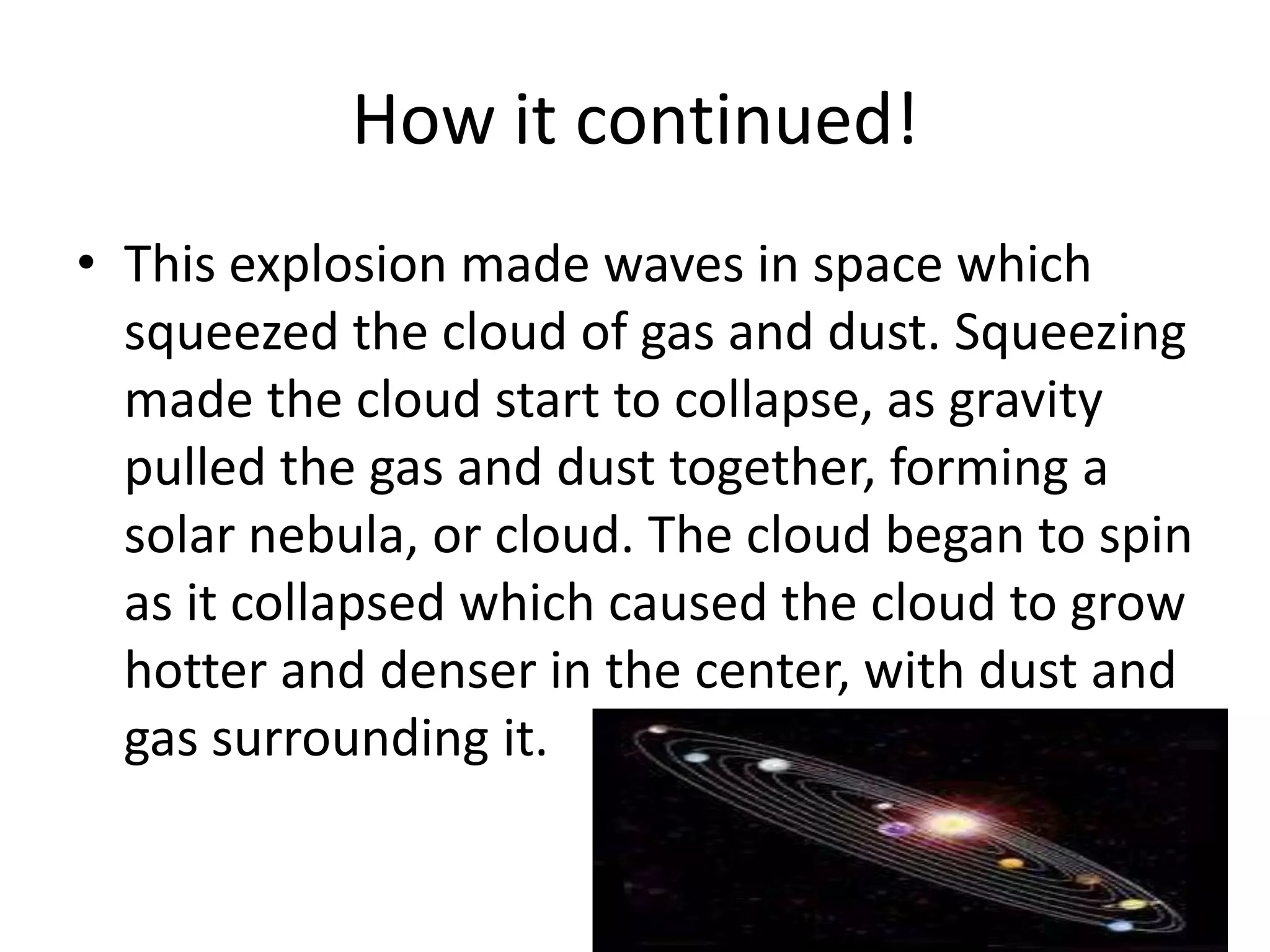How it continued!
• This explosion made waves in space which
  squeezed the cloud of gas and dust. Squeezing
  made the cloud start to collapse, as gravity
  pulled the gas and dust together, forming a
  solar nebula, or cloud. The cloud began to spin
  as it collapsed which caused the cloud to grow
  hotter and denser in the center, with dust and
  gas surrounding it.
 