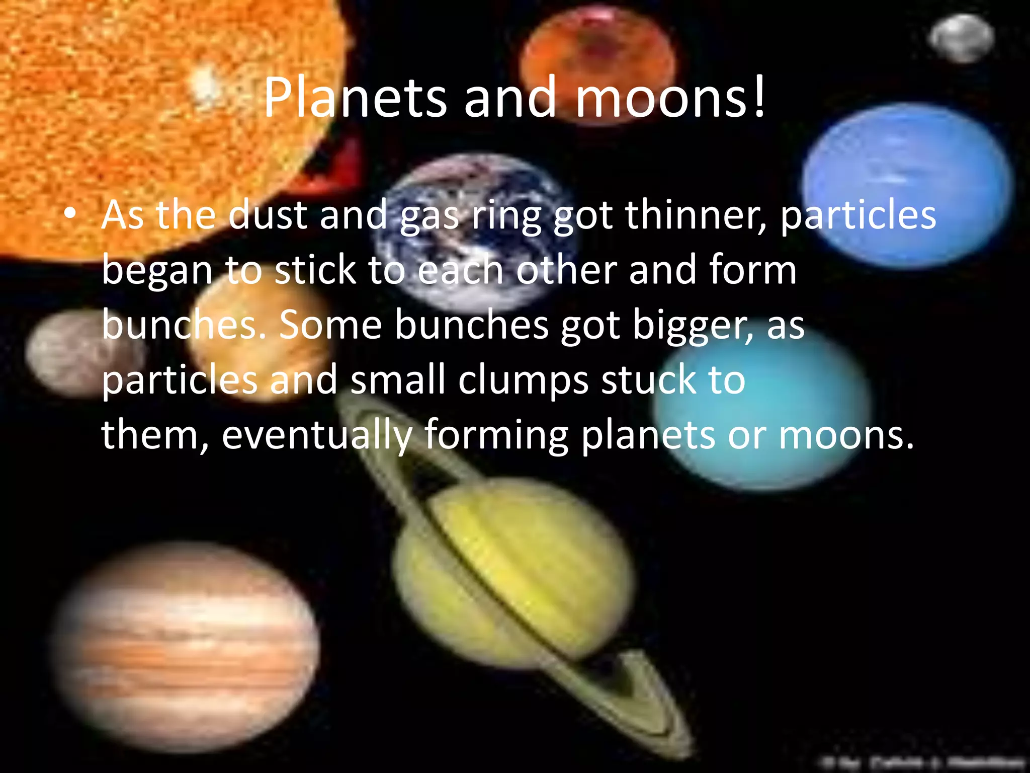 Planets and moons!
• As the dust and gas ring got thinner, particles
  began to stick to each other and form
  bunches. Some bunches got bigger, as
  particles and small clumps stuck to
  them, eventually forming planets or moons.
 
