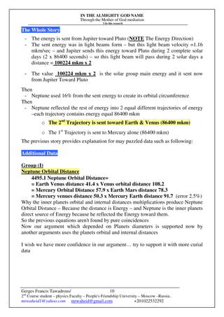 IN THE ALMIGHTY GOD NAME
Through the Mother of God mediation
I do this research
Gerges Francis Tawadrous/
2nd
Course student – physics Faculty – People's Friendship University – Moscow –Russia..
mrwaheid1@yahoo.com mrwaheid@gmail.com +201022532292
10
The Whole Story
- The energy is sent from Jupiter toward Pluto (NOTE The Energy Direction)
- The sent energy was in light beams form – but this light beam velocity =1.16
mkm/sec – and Jupiter sends this energy toward Pluto during 2 complete solar
days (2 x 86400 seconds) – so this light beam will pass during 2 solar days a
distance = 100224 mkm x 2
- The value 100224 mkm x 2 is the solar group main energy and it sent now
from Jupiter Toward Pluto
Then
- Neptune used 16% from the sent energy to create its orbital circumference
Then
- Neptune reflected the rest of energy into 2 equal different trajectories of energy
–each trajectory contains energy equal 86400 mkm
o The 2nd
Trajectory is sent toward Earth & Venus (86400 mkm)
o The 1st
Trajectory is sent to Mercury alone (86400 mkm)
The previous story provides explanation for may puzzled data such as following:
Additional Data
Group (I)
Neptune Orbital Distance
4495.1 Neptune Orbital Distance=
= Earth Venus distance 41.4 x Venus orbital distance 108.2
= Mercury Orbital Distance 57.9 x Earth Mars distance 78.3
= Mercury venues distance 50.3 x Mercury Earth distance 91.7 (error 2.5%)
Why the inner planets orbital and internal distances multiplications produce Neptune
Orbital Distance – Because the distance is Energy – and Neptune is the inner planets
direct source of Energy because he reflected the Energy toward them.
So the previous equations aren't found by pure coincidences
Now our argument which depended on Planets diameters is supported now by
another arguments uses the planets orbital and internal distances
I wish we have more confidence in our argument… try to support it with more curial
data
 