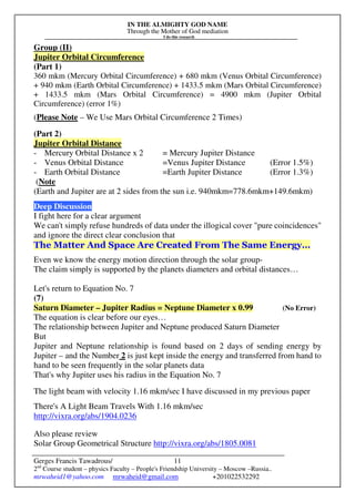 IN THE ALMIGHTY GOD NAME
Through the Mother of God mediation
I do this research
Gerges Francis Tawadrous/
2nd
Course student – physics Faculty – People's Friendship University – Moscow –Russia..
mrwaheid1@yahoo.com mrwaheid@gmail.com +201022532292
11
Group (II)
Jupiter Orbital Circumference
(Part 1)
360 mkm (Mercury Orbital Circumference) + 680 mkm (Venus Orbital Circumference)
+ 940 mkm (Earth Orbital Circumference) + 1433.5 mkm (Mars Orbital Circumference)
+ 1433.5 mkm (Mars Orbital Circumference) = 4900 mkm (Jupiter Orbital
Circumference) (error 1%)
(Please Note – We Use Mars Orbital Circumference 2 Times)
(Part 2)
Jupiter Orbital Distance
- Mercury Orbital Distance x 2 = Mercury Jupiter Distance
- Venus Orbital Distance =Venus Jupiter Distance (Error 1.5%)
- Earth Orbital Distance =Earth Jupiter Distance (Error 1.3%)
(Note
(Earth and Jupiter are at 2 sides from the sun i.e. 940mkm=778.6mkm+149.6mkm)
Deep Discussion
I fight here for a clear argument
We can't simply refuse hundreds of data under the illogical cover "pure coincidences"
and ignore the direct clear conclusion that
The Matter And Space Are Created From The Same Energy…
Even we know the energy motion direction through the solar group-
The claim simply is supported by the planets diameters and orbital distances…
Let's return to Equation No. 7
(7)
Saturn Diameter – Jupiter Radius = Neptune Diameter x 0.99 (No Error)
The equation is clear before our eyes…
The relationship between Jupiter and Neptune produced Saturn Diameter
But
Jupiter and Neptune relationship is found based on 2 days of sending energy by
Jupiter – and the Number 2 is just kept inside the energy and transferred from hand to
hand to be seen frequently in the solar planets data
That's why Jupiter uses his radius in the Equation No. 7
The light beam with velocity 1.16 mkm/sec I have discussed in my previous paper
There's A Light Beam Travels With 1.16 mkm/sec
http://vixra.org/abs/1904.0236
Also please review
Solar Group Geometrical Structure http://vixra.org/abs/1805.0081
 