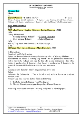 IN THE ALMIGHTY GOD NAME
Through the Mother of God mediation
I do this research
Gerges Francis Tawadrous/
2nd
Course student – physics Faculty – People's Friendship University – Moscow –Russia..
mrwaheid1@yahoo.com mrwaheid@gmail.com +201022532292
12
Mercury Role
I-Data
(5)
Jupiter Diameter = 1 million km / (7) (No Error)
(Note / Mercury Orbital Inclination = 7 degrees – and Mercury Orbital Circumference=
360mkm =360 degrees which means 1 degree = 1 mkm for Mercury orb. Circumference)
More Additional Data
(5-1)
720.7 mkm Mercury Jupiter Distance = Jupiter Diameter x 5040
(5-2)
During 5040 seconds
- Mercury moves a distance = 2 Saturn Diameters
- Mars moves a distance = Saturn Diameter
(5-3)
Mercury Day needs 5040 seconds to be 176 solar days…
(5-4)
1205 mkm Mars Saturn Distance = Mars Diameter x 5040
II-Discussions
Equation 5 and 5-2 tells us that
Jupiter and Saturn diameters are created with some effect of Mercury Motion –
Both of them are related to Mercury Day Period – but the geometrical mechanism is
still so hard to be realized- any way the data tells us one more prove – that while
Jupiter is produced as 1 diameter – but Saturn is produced as 2 diameters- the
geometrical reason still hard to reach but the idea is the same
No
1 diameter for 1 diameter – there's no geometrical prove here
Rather
1 diameter for 2 diameters …. This is the rule which we have discovered in all our
previous Data…
Mercury Day Data supports 2 clear claims as following:
1- The Solar Group Is Created From One Energy
2- 2 Jupiter Diameters are required to produce 1Satrun Diameter
More deep discussion is hard here – we may complete it in another paper -
 