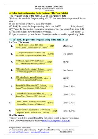 IN THE ALMIGHTY GOD NAME
Through the Mother of God mediation
I do this research
Gerges Francis Tawadrous/
2nd
Course student – physics Faculty – People's Friendship University – Moscow –Russia..
mrwaheid1@yahoo.com mrwaheid@gmail.com +201022532292
13
4- Solar System Geometry Basic Features (The Sun Origin)
The frequent using of the rate 1.0725 in solar planets data
We have discussed the frequent using of 1.0725 as a rate between planets different
data –
In this discussion we have 3 tasks to perform:
(1st
Task) To prove the frequent using of the rate 1.0725 (Sub-point 4-1)
(2nd
Task) To discuss the geometrical meaning of this rate using (Sub-point 4-2)
(3rd
task) to suggest how this rate is produced? (Sub-point 4-3)
Eclipse phenomena proves the sun diameter can't be created independently (4-4)
4-1 (1st
Task) To prove the frequent using of the rate 1.0725
I – Data (Distances)
1. 0725.1
mkm2.41nceCircumfereOrbitalMoon
mkm2.58MotionDailyEarth
= (No Error)
2. 1.0725
km)(378500radiusEclipseSolarTotal
km)(406000radiusorbitalApogee
= (No Error)
3. 0725.1
distanceMercuryJupitermkm720.3
DistanceOrbitalJuppitermkm6.778
= (0.7%)
4. 1.0725
DistanceVenusJupitermkm670
distanceMercuryJupitermkm720.3
= (No Error)
5. 1.0725
DistanceEarthJupitermkm629
DistanceVenusJupitermkm670
= (0.6%)
6. 1.0725
mkm)(1325.3DistanceVenusSarurn
mkm)(1433.5DistanceOrbitalSaturn
= (Error 0.8%)
7. 1.0725
mkm)(1205.6DistanceMarsSarurn
mkm)(1284DistanceEarthSaturn
= (Error 0.7%)
8. 1.0725
mkm)(2644DistanceMarsUranus
mkm)(2872.5DistanceOrbitalUranus
= (Error 0.7%)
9. 1.0725
mkm)(4495.1DistanceOrbitalNeptune
mkm)(4894nceCircumfereOrbitalJupiter
= (Error 1.5 %)
II – Discussion
The previous list is a sample and the full one is found in my previous paper
Solar Group Geometrical Structure http://vixra.org/abs/1805.0081
 
