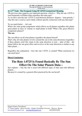 IN THE ALMIGHTY GOD NAME
Through the Mother of God mediation
I do this research
Gerges Francis Tawadrous/
2nd
Course student – physics Faculty – People's Friendship University – Moscow –Russia..
mrwaheid1@yahoo.com mrwaheid@gmail.com +201022532292
14
4-2 (2nd
Task) The Frequent Using Of 1.0725 Geometrical Meaning.
The previous data suggests one important question- which is – Why the rate 1.0725 is
used frequently in Planets Data regardless this data type?
As we have seen the rate 1.0725 is used between distances- degrees – time periods..!
why this rate is used as such widely without specific connection with any data type?
To see much better ….let's ask
What's the solar group components which effects on all planets regardless this planet
great planet in mass or volume or small planet in both? What’s this great effective
component (player)?
The sun
The sun effects on all solar planets regardless the planet himself
That's why all solar planets revolve around the sun in the same directions (regardless
if these planets axial tilts rotate in the same direction or not) – spite of that – the
planet follow the sun great effect and revolves in the same direction as similar as any
other planet …
Regardless the explanation – how this rate 1.0725- is created? What conclusion we
can reach here?
Direct Conclusion:
The Rate 1.0725 Is Found Basically By The Sun
Effect On The Solar Planets Data –
that explains – why the rate is used with different types of data and with different
planets…
Because it's created by a general effect practiced by the sun herself
 