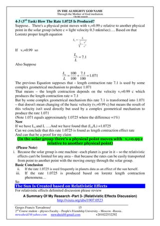 IN THE ALMIGHTY GOD NAME
Through the Mother of God mediation
I do this research
Gerges Francis Tawadrous/
2nd
Course student – physics Faculty – People's Friendship University – Moscow –Russia..
mrwaheid1@yahoo.com mrwaheid@gmail.com +201022532292
15
4-3 (3rd
Task) How The Rate 1.0725 Is Produced?
Suppose.. There's a physical point moves with v1=0.99 c relative to another physical
point in the solar group (where c = light velocity 0.3 mkm/sec)…. Based on that
Lorentz proper length equation
2
2
1
c
v
L
Lo
−
=
If v1=0.99 so
1.7=
L
Lo
Also Suppose
071.1
100
1.7
100
100
=+=
L
Lo
The previous Equation supposes that – length contraction rate 7.1 is used by some
complex geometrical mechanism to produce 1.071
That means – the length contraction depends on the velocity v1=0.99 c which
produces the length contraction rate = 7.1
But by some complex geometrical mechanism this rate 7.1 is transformed into 1.071
– that doesn't mean changing of the basic velocity (v1=0.99 c) but means the result of
this velocity isn't used directly but used by a complex geometrical mechanism to
produce the rate 1.071
(Note 1.071 equals approximately 1.0725 where the difference =1%)
Now
If we have Lo and L ….And we have found that (Lo/L) =1.0725
Can we conclude that this rate 1.0725 is found as length contraction effect rate
And can that be a proof for my claim
(In the solar group there's a physical point moves with v1=0.99 c
relative to another physical point)
(Please Note)
i. Because the solar group is one machine –each planet is gear in it – so the relativistic
effects can't be limited for any area – that because the rates can be easily transported
from point to another point with the moving energy through the solar group.
Basic Conclusion
ii. If the rate 1.0725 is used frequently in planets data as an effect of the sun herself.
iii. If the rate 1.0725 is produced based on lorentz length contraction
phenomena…
So
The Sun Is Created based on Relativistic Effects
For relativistic effects delimited discussion please review
A Summary Of My Research -Part 3- (Relativistic Effects Discussion)
http://vixra.org/abs/1907.0523
 