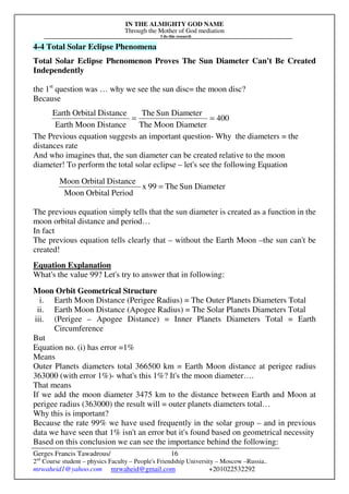 IN THE ALMIGHTY GOD NAME
Through the Mother of God mediation
I do this research
Gerges Francis Tawadrous/
2nd
Course student – physics Faculty – People's Friendship University – Moscow –Russia..
mrwaheid1@yahoo.com mrwaheid@gmail.com +201022532292
16
4-4 Total Solar Eclipse Phenomena
Total Solar Eclipse Phenomenon Proves The Sun Diameter Can't Be Created
Independently
the 1st
question was … why we see the sun disc= the moon disc?
Because
The Previous equation suggests an important question- Why the diameters = the
distances rate
And who imagines that, the sun diameter can be created relative to the moon
diameter! To perform the total solar eclipse – let's see the following Equation
The previous equation simply tells that the sun diameter is created as a function in the
moon orbital distance and period…
In fact
The previous equation tells clearly that – without the Earth Moon –the sun can't be
created!
Equation Explanation
What's the value 99? Let's try to answer that in following:
Moon Orbit Geometrical Structure
i. Earth Moon Distance (Perigee Radius) = The Outer Planets Diameters Total
ii. Earth Moon Distance (Apogee Radius) = The Solar Planets Diameters Total
iii. (Perigee – Apogee Distance) = Inner Planets Diameters Total = Earth
Circumference
But
Equation no. (i) has error =1%
Means
Outer Planets diameters total 366500 km = Earth Moon distance at perigee radius
363000 (with error 1%)- what's this 1%? It's the moon diameter….
That means
If we add the moon diameter 3475 km to the distance between Earth and Moon at
perigee radius (363000) the result will = outer planets diameters total…
Why this is important?
Because the rate 99% we have used frequently in the solar group – and in previous
data we have seen that 1% isn't an error but it's found based on geometrical necessity
Based on this conclusion we can see the importance behind the following:
400
DiameterMoonThe
DiameterSunThe
DistanceMoonEarth
DistanceOrbitalEarth
==
DiameterSunThe99x
PeriodOrbitalMoon
DistanceOrbitalMoon
=
 
