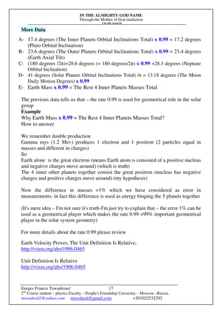 IN THE ALMIGHTY GOD NAME
Through the Mother of God mediation
I do this research
Gerges Francis Tawadrous/
2nd
Course student – physics Faculty – People's Friendship University – Moscow –Russia..
mrwaheid1@yahoo.com mrwaheid@gmail.com +201022532292
17
More Data
A- 17.4 degrees (The Inner Planets Orbital Inclinations Total) x 0.99 = 17.2 degrees
(Pluto Orbital Inclination)
B- 23.6 degrees (The Outer Planets Orbital Inclinations Total) x 0.99 = 23.4 degrees
(Earth Axial Tilt)
C- (180 degrees /2π)=28.6 degrees (= 180 degrees/2π) x 0.99 =28.3 degrees (Neptune
Orbital Inclination)
D- 41 degrees (Solar Planets Orbital Inclinations Total) /π = 13.18 degrees (The Moon
Daily Motion Degrees) x 0.99
E- Earth Mass x 0.99 = The Rest 4 Inner Planets Masses Total
The previous data tells us that – the rate 0.99 is used for geometrical role in the solar
group
Example
Why Earth Mass x 0.99 = The Rest 4 Inner Planets Masses Total?
How to answer
We remember double production
Gamma rays (1.2 Mev) produces 1 electron and 1 positron (2 particles equal in
masses and different in charges)
So
Earth alone is the great electron (means Earth atom is consisted of a positive nucleus
and negative charges move around) (which is truth)
The 4 inner other planets together consist the great positron (nucleus has negative
charges and positive charges move around) (my hypothesis)
Now the difference in masses =1% which we have considered as error in
measurements- in fact this difference is used as energy binging the 5 planets together
(It's mere idea – I'm not sure it's truth-I'm just try to explain that – the error 1% can be
used as a geometrical player which makes the rate 0.99 =99% important geometrical
player in the solar system geometry)
For more details about the rate 0.99 please review
Earth Velocity Proves, The Unit Definition Is Relative,
http://vixra.org/abs/1906.0465
Unit Definition Is Relative
http://vixra.org/abs/1906.0465
 