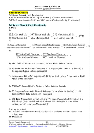IN THE ALMIGHTY GOD NAME
Through the Mother of God mediation
I do this research
Gerges Francis Tawadrous/
2nd
Course student – physics Faculty – People's Friendship University – Moscow –Russia..
mrwaheid1@yahoo.com mrwaheid@gmail.com +201022532292
18
5-The Sun Creation
5-1 Saturn, Mars & Earth Relationship
5-2 One Year on Earth = One Day on the Sun (Difference Rates of time)
5-3 Total solar planets velocities = 1/4 C (where C =light velocity 0.3 mkm/sec)
5-1 Saturn, Mars & Earth Relationship
I- Data
1-
2-
3-
4- Mars Orbital Circumference = 1443.5 mkm = Saturn Orbital Distance
5- Saturn Orbital Inclination 2.5 degrees = 1.9 degrees (Mars Orbital Inclination) x
1.3 degrees (Jupiter Orbital Inclination)
6- Saturn Axial Tilt =26.7 degrees = (5.1)2
(error 2.5%) where 5.1 degrees = Earth
Moon orbital inclination
7- 264806.25 days = 10747 x 24.6 days (Mars Rotation Period)
8- 25.2 degrees (Mars Axial Tilt) = 1.9 degrees (Mars orbital inclination) x 13.18
degrees (Moon daily motion =13.18 degrees)
9- 687 days (Mars orbital period) = 25.2 x 27.3 days (Moon orbital Period) = 1.9 x
365.25 days (Earth orbital Period) (it's know that 1.9degrees = Mars orbital
inclination- 25.2 degrees = Mars axial tilt)
Also we know that
10- Saturn Circumference = Earth Moon distance when the moon be in total solar
eclipse point.
II- Discussion
0725.1
tiltaxailSatrun26.7
tiltaxailNeptune28.3
tiltaxailMars25.2
tiltaxailSatrun26.7
tiltaxailEarth23.4
tiltaxailMars25.2
===
5.9
DiameterEarthkm12756
DiameterSatrunkm120536
DistanceOrbitalEarrthmkm149.6
DistanceOrbitalSatrunmkm1433.5
ninclinatioorbitalSatrundeg.2.5
tiltaxailEarthdeg.23.4
===
9.1
DiameterMoonkm3475
DiameterMarskm6792
DiameterMarskm6792
DiameterEarthkm12756
==
 