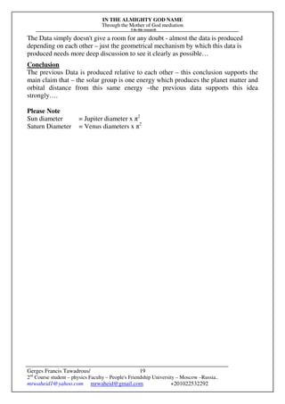 IN THE ALMIGHTY GOD NAME
Through the Mother of God mediation
I do this research
Gerges Francis Tawadrous/
2nd
Course student – physics Faculty – People's Friendship University – Moscow –Russia..
mrwaheid1@yahoo.com mrwaheid@gmail.com +201022532292
19
The Data simply doesn't give a room for any doubt - almost the data is produced
depending on each other – just the geometrical mechanism by which this data is
produced needs more deep discussion to see it clearly as possible…
Conclusion
The previous Data is produced relative to each other – this conclusion supports the
main claim that – the solar group is one energy which produces the planet matter and
orbital distance from this same energy –the previous data supports this idea
strongly….
Please Note
Sun diameter = Jupiter diameter x π2
Saturn Diameter = Venus diameters x π2
 