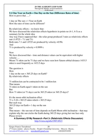 IN THE ALMIGHTY GOD NAME
Through the Mother of God mediation
I do this research
Gerges Francis Tawadrous/
2nd
Course student – physics Faculty – People's Friendship University – Moscow –Russia..
mrwaheid1@yahoo.com mrwaheid@gmail.com +201022532292
20
5-2 One Year on Earth = One Day on the Sun (Difference Rates of time)
How to prove that ….?
1 day on The sun = 1 Year on Earth
How the rates of time can be different?
By relativistic effects – we know that-
We have discussed the relativities effects hypothesis in points no (4-1, 4-3) as a
summary for the whole idea
Any way I have supposed that – the solar group produced 3 rates as relativistic effects
rate (1.0725 – 7.1 and 71)
Both rates 7.1 and 1.0725 are produced by velocity =0.99c
And
71 is produced by velocity = 0.9999 c
Now
We have discussed that – time and distance values can be equivalent with higher
velocity …
Means 71 mkm can be 71 days and we have seen how Saturn orbital distance 1433.5
mkm is used frequently as 1433.5 days
The question is
How
1 day on the sun = 365.25 days on Earth?
By relativistic effects
71 million km can be contracted to be 1 million km
That means
71 mkm on Earth equal 1 mkm on the sun
But
How 71 mkm (or 71 days) can be 365.25 mkm (or 365.25 days)?
It's the moon orbit inclination effect
71 x 5.18 = 365.25 mkm which = 365.25 days
But such way
365.25 days on Earth = 1 day on the sun
But
That means – the sun rate of time depends on Earth Moon orbit inclination – that may
explain why the sun circles the Earth during 365.25 days giving her one face only
Please review
A Summary Of My Research -Part 3- (Relativistic Effects Discussion)
http://vixra.org/abs/1907.0523
 