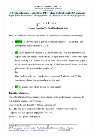 IN THE ALMIGHTY GOD NAME
Through the Mother of God mediation
I do this research
Gerges Francis Tawadrous/
2nd
Course student – physics Faculty – People's Friendship University – Moscow –Russia..
mrwaheid1@yahoo.com mrwaheid@gmail.com +201022532292
21
5-3 Total solar planets velocities = 1/4 C (where C =light velocity 0.3 mkm/sec)
Light beams Production (Sun Rays production) depends on the following Equation
2
4
4
1
CCC =×
(Gerges Equation For Sun Rays Production)
How do we Understand This Equation? Let's summarize the answer in following:
1- (1/4 C) = a velocity equal a quarter of the light velocity – I claim that – the
solar planets velocities total = (1/4 C)
2- 4C a light beam with velocity = 1.2 million km /sec – we may remember that –
Jupiter sent the energy toward Pluto in light beam form – where this light
beam velocity = 1.16 mkm /sec as we have discussed in the previous paper –
so this same light beam whose velocity (1.16mkm/sec) will interact with the
planets velocities total (1/4) to produce C2
But
How the light velocity (1.16mkm/sec) becomes (1.2 mkm/sec =4C)? this
question we should discuss deeply to see the truth.
3- C2
the energy from which the sun rays are created
Equation Main Idea
The solar planets motions energies total interacts with Jupiter energy to produce C2
which is the sun rays energy source …
That's why the sun diameter = Jupiter Diameter x π2
So – The Sun Rays are produced by this Equation – what do we need now?
To prove that this equation expresses a real fact….
Simply…. let's prove the Equation
 