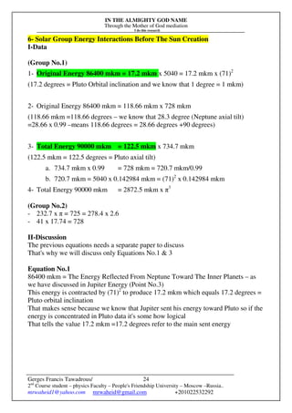 IN THE ALMIGHTY GOD NAME
Through the Mother of God mediation
I do this research
Gerges Francis Tawadrous/
2nd
Course student – physics Faculty – People's Friendship University – Moscow –Russia..
mrwaheid1@yahoo.com mrwaheid@gmail.com +201022532292
24
6- Solar Group Energy Interactions Before The Sun Creation
I-Data
(Group No.1)
1- Original Energy 86400 mkm = 17.2 mkm x 5040 = 17.2 mkm x (71)2
(17.2 degrees = Pluto Orbital inclination and we know that 1 degree = 1 mkm)
2- Original Energy 86400 mkm = 118.66 mkm x 728 mkm
(118.66 mkm =118.66 degrees – we know that 28.3 degree (Neptune axial tilt)
=28.66 x 0.99 –means 118.66 degrees = 28.66 degrees +90 degrees)
3- Total Energy 90000 mkm = 122.5 mkm x 734.7 mkm
(122.5 mkm = 122.5 degrees = Pluto axial tilt)
a. 734.7 mkm x 0.99 = 728 mkm = 720.7 mkm/0.99
b. 720.7 mkm = 5040 x 0.142984 mkm = (71)2
x 0.142984 mkm
4- Total Energy 90000 mkm = 2872.5 mkm x π3
(Group No.2)
- 232.7 x π = 725 = 278.4 x 2.6
- 41 x 17.74 = 728
II-Discussion
The previous equations needs a separate paper to discuss
That's why we will discuss only Equations No.1 & 3
Equation No.1
86400 mkm = The Energy Reflected From Neptune Toward The Inner Planets – as
we have discussed in Jupiter Energy (Point No.3)
This energy is contracted by (71)2
to produce 17.2 mkm which equals 17.2 degrees =
Pluto orbital inclination
That makes sense because we know that Jupiter sent his energy toward Pluto so if the
energy is concentrated in Pluto data it's some how logical
That tells the value 17.2 mkm =17.2 degrees refer to the main sent energy
 