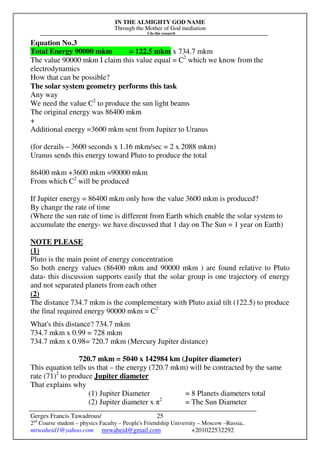 IN THE ALMIGHTY GOD NAME
Through the Mother of God mediation
I do this research
Gerges Francis Tawadrous/
2nd
Course student – physics Faculty – People's Friendship University – Moscow –Russia..
mrwaheid1@yahoo.com mrwaheid@gmail.com +201022532292
25
Equation No.3
Total Energy 90000 mkm = 122.5 mkm x 734.7 mkm
The value 90000 mkm I claim this value equal = C2
which we know from the
electrodynamics
How that can be possible?
The solar system geometry performs this task
Any way
We need the value C2
to produce the sun light beams
The original energy was 86400 mkm
+
Additional energy =3600 mkm sent from Jupiter to Uranus
(for derails – 3600 seconds x 1.16 mkm/sec = 2 x 2088 mkm)
Uranus sends this energy toward Pluto to produce the total
86400 mkm +3600 mkm =90000 mkm
From which C2
will be produced
If Jupiter energy = 86400 mkm only how the value 3600 mkm is produced?
By change the rate of time
(Where the sun rate of time is different from Earth which enable the solar system to
accumulate the energy- we have discussed that 1 day on The Sun = 1 year on Earth)
NOTE PLEASE
(1)
Pluto is the main point of energy concentration
So both energy values (86400 mkm and 90000 mkm ) are found relative to Pluto
data- this discussion supports easily that the solar group is one trajectory of energy
and not separated planets from each other
(2)
The distance 734.7 mkm is the complementary with Pluto axial tilt (122.5) to produce
the final required energy 90000 mkm = C2
What's this distance? 734.7 mkm
734.7 mkm x 0.99 = 728 mkm
734.7 mkm x 0.98= 720.7 mkm (Mercury Jupiter distance)
720.7 mkm = 5040 x 142984 km (Jupiter diameter)
This equation tells us that – the energy (720.7 mkm) will be contracted by the same
rate (71)2
to produce Jupiter diameter
That explains why
(1) Jupiter Diameter = 8 Planets diameters total
(2) Jupiter diameter x π2
= The Sun Diameter
 