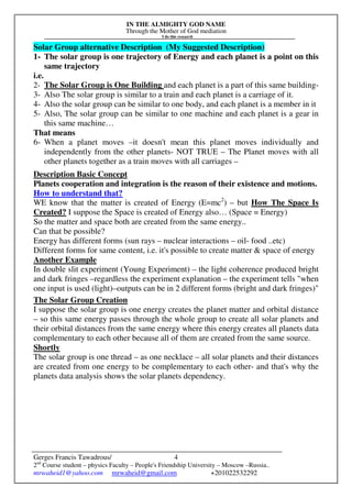 IN THE ALMIGHTY GOD NAME
Through the Mother of God mediation
I do this research
Gerges Francis Tawadrous/
2nd
Course student – physics Faculty – People's Friendship University – Moscow –Russia..
mrwaheid1@yahoo.com mrwaheid@gmail.com +201022532292
4
Solar Group alternative Description (My Suggested Description)
1- The solar group is one trajectory of Energy and each planet is a point on this
same trajectory
i.e.
2- The Solar Group is One Building and each planet is a part of this same building-
3- Also The solar group is similar to a train and each planet is a carriage of it.
4- Also the solar group can be similar to one body, and each planet is a member in it
5- Also, The solar group can be similar to one machine and each planet is a gear in
this same machine…
That means
6- When a planet moves –it doesn't mean this planet moves individually and
independently from the other planets- NOT TRUE – The Planet moves with all
other planets together as a train moves with all carriages –
Description Basic Concept
Planets cooperation and integration is the reason of their existence and motions.
How to understand that?
WE know that the matter is created of Energy (E=mc2
) – but How The Space Is
Created? I suppose the Space is created of Energy also… (Space = Energy)
So the matter and space both are created from the same energy..
Can that be possible?
Energy has different forms (sun rays – nuclear interactions – oil- food ..etc)
Different forms for same content, i.e. it's possible to create matter & space of energy
Another Example
In double slit experiment (Young Experiment) – the light coherence produced bright
and dark fringes –regardless the experiment explanation – the experiment tells "when
one input is used (light)–outputs can be in 2 different forms (bright and dark fringes)"
The Solar Group Creation
I suppose the solar group is one energy creates the planet matter and orbital distance
– so this same energy passes through the whole group to create all solar planets and
their orbital distances from the same energy where this energy creates all planets data
complementary to each other because all of them are created from the same source.
Shortly
The solar group is one thread – as one necklace – all solar planets and their distances
are created from one energy to be complementary to each other- and that's why the
planets data analysis shows the solar planets dependency.
 
