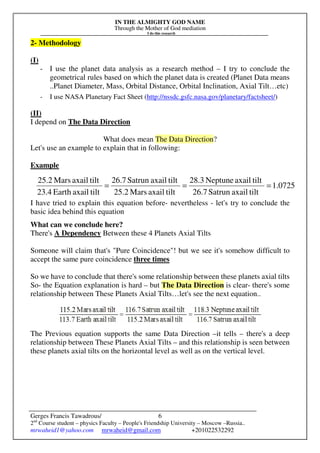 IN THE ALMIGHTY GOD NAME
Through the Mother of God mediation
I do this research
Gerges Francis Tawadrous/
2nd
Course student – physics Faculty – People's Friendship University – Moscow –Russia..
mrwaheid1@yahoo.com mrwaheid@gmail.com +201022532292
6
2- Methodology
(I)
- I use the planet data analysis as a research method – I try to conclude the
geometrical rules based on which the planet data is created (Planet Data means
..Planet Diameter, Mass, Orbital Distance, Orbital Inclination, Axial Tilt…etc)
- I use NASA Planetary Fact Sheet (http://nssdc.gsfc.nasa.gov/planetary/factsheet/)
(II)
I depend on The Data Direction
What does mean The Data Direction?
Let's use an example to explain that in following:
Example
I have tried to explain this equation before- nevertheless - let's try to conclude the
basic idea behind this equation
What can we conclude here?
There's A Dependency Between these 4 Planets Axial Tilts
Someone will claim that's "Pure Coincidence"! but we see it's somehow difficult to
accept the same pure coincidence three times
So we have to conclude that there's some relationship between these planets axial tilts
So- the Equation explanation is hard – but The Data Direction is clear- there's some
relationship between These Planets Axial Tilts…let's see the next equation..
The Previous equation supports the same Data Direction –it tells – there's a deep
relationship between These Planets Axial Tilts – and this relationship is seen between
these planets axial tilts on the horizontal level as well as on the vertical level.
0725.1
tiltaxailSatrun26.7
tiltaxailNeptune28.3
tiltaxailMars25.2
tiltaxailSatrun26.7
tiltaxailEarth23.4
tiltaxailMars25.2
===
 