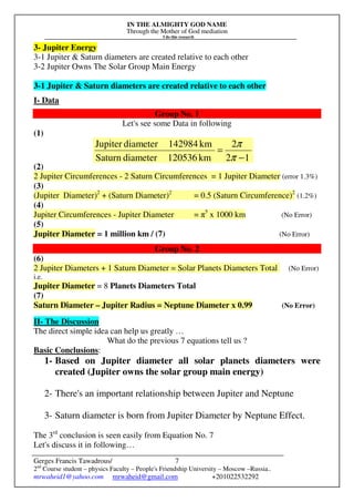 IN THE ALMIGHTY GOD NAME
Through the Mother of God mediation
I do this research
Gerges Francis Tawadrous/
2nd
Course student – physics Faculty – People's Friendship University – Moscow –Russia..
mrwaheid1@yahoo.com mrwaheid@gmail.com +201022532292
7
3- Jupiter Energy
3-1 Jupiter & Saturn diameters are created relative to each other
3-2 Jupiter Owns The Solar Group Main Energy
3-1 Jupiter & Saturn diameters are created relative to each other
I- Data
Group No. 1
Let's see some Data in following
(1)
(2)
2 Jupiter Circumferences - 2 Saturn Circumferences = 1 Jupiter Diameter (error 1.3%)
(3)
(Jupiter Diameter)2
+ (Saturn Diameter)2
= 0.5 (Saturn Circumference)2
(1.2%)
(4)
Jupiter Circumferences - Jupiter Diameter = π5
x 1000 km (No Error)
(5)
Jupiter Diameter = 1 million km / (7) (No Error)
Group No. 2
(6)
2 Jupiter Diameters + 1 Saturn Diameter = Solar Planets Diameters Total (No Error)
i.e.
Jupiter Diameter = 8 Planets Diameters Total
(7)
Saturn Diameter – Jupiter Radius = Neptune Diameter x 0.99 (No Error)
II- The Discussion
The direct simple idea can help us greatly …
What do the previous 7 equations tell us ?
Basic Conclusions:
1- Based on Jupiter diameter all solar planets diameters were
created (Jupiter owns the solar group main energy)
2- There's an important relationship between Jupiter and Neptune
3- Saturn diameter is born from Jupiter Diameter by Neptune Effect.
The 3rd
conclusion is seen easily from Equation No. 7
Let's discuss it in following…
12
2
km120536diameterSaturn
km142984diameterJupiter
−
=
π
π
 