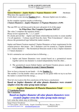 IN THE ALMIGHTY GOD NAME
Through the Mother of God mediation
I do this research
Gerges Francis Tawadrous/
2nd
Course student – physics Faculty – People's Friendship University – Moscow –Russia..
mrwaheid1@yahoo.com mrwaheid@gmail.com +201022532292
8
(7)
Saturn Diameter – Jupiter Radius = Neptune Diameter x 0.99 (No Error)
What does this equation tell us?
It tells there's some missing Number 2 here…. Because Jupiter uses its radius…
So the complete equation maybe as following…
2 Saturn Diameters – Jupiter Diameter= 2 (Neptune Diameters x 0.99)
The rate 99% we will discussed in the next sub-point (4-4) of this paper
So What Does The Complete Equation Tell Us?
The value 2 completes the equation clearly….
Please review equations No. 1, 2, 3, and 6
It's clearly proved that - Jupiter and Saturn relationship necessities to create number
2 in all equations – I release myself from the claim "Pure Coincidences"- where we
discuss the geometrical logic behind the matter creation…
Jupiter and Saturn Creation required 2 Jupiter Diameters as basic requirement for the
creation process- that means – the 2 diameters can't be created as 1 Jupiter diameter
and 1 Saturn diameter! – The Geometrical Structure needs in fact 2 Jupiter diameters
+ 1 Saturn diameter –
So let's summarize our conclusion here in following….
1- Jupiter and Saturn Diameters were created based on a geometrical reason
together and no one diameter is created independently from the other…
2- The geometrical reason behind Jupiter and Saturn Creation process needs to
use 2 Jupiter Diameters to create 1 Saturn Diameter
Now we have a treasure in our hands – it's the Number 2 –
The number 2 (or the double value) can always be our guide while we try to see how
the matter is created from the energy…
Now let's try to prove the first conclusion (of the basics conclusions)
Based on Jupiter diameter all solar planets diameters were created
(Jupiter owns the solar group main energy)
Jupiter Diameter=8 Planets Diameters Total
1st
Conclusion Proves
The Conclusion
Based on Jupiter diameter all solar planets diameters were
created (Jupiter owns the solar group main energy)
Let's write the whole story in following:
 