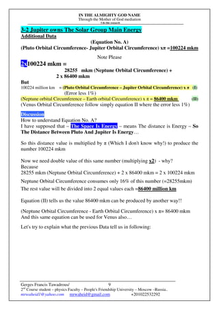 IN THE ALMIGHTY GOD NAME
Through the Mother of God mediation
I do this research
Gerges Francis Tawadrous/
2nd
Course student – physics Faculty – People's Friendship University – Moscow –Russia..
mrwaheid1@yahoo.com mrwaheid@gmail.com +201022532292
9
3-2 Jupiter owns The Solar Group Main Energy
Additional Data
(Equation No. A)
(Pluto Orbital Circumference- Jupiter Orbital Circumference) xπ =100224 mkm
Note Please
2x100224 mkm =
28255 mkm (Neptune Orbital Circumference) +
2 x 86400 mkm
But
100224 million km = (Pluto Orbital Circumference – Jupiter Orbital Circumference) x π (I)
(Error less 1%)
(Neptune orbital Circumference – Earth orbital Circumference) x π = 86400 mkm (II)
(Venus Orbital Circumference follow simply equation II where the error less 1%)
Discussion
How to understand Equation No. A?
I have supposed that – The Space Is Energy – means The distance is Energy – So
The Distance Between Pluto And Jupiter Is Energy…
So this distance value is multiplied by π (Which I don't know why!) to produce the
number 100224 mkm
Now we need double value of this same number (multiplying x2) - why?
Because
28255 mkm (Neptune Orbital Circumference) + 2 x 86400 mkm = 2 x 100224 mkm
Neptune Orbital Circumference consumes only 16% of this number (=28255mkm)
The rest value will be divided into 2 equal values each =86400 million km
Equation (II) tells us the value 86400 mkm can be produced by another way!!
(Neptune Orbital Circumference - Earth Orbital Circumference) x π= 86400 mkm
And this same equation can be used for Venus also…
Let's try to explain what the previous Data tell us in following:
 