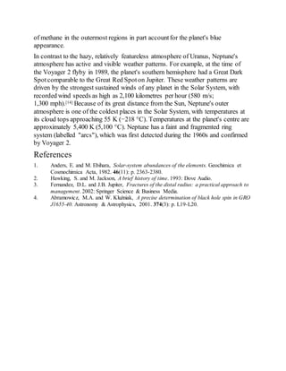 of methane in the outermost regions in part accountfor the planet's blue
appearance.
In contrast to the hazy, relatively featureless atmosphere of Uranus, Neptune's
atmosphere has active and visible weather patterns. For example, at the time of
the Voyager 2 flyby in 1989, the planet's southern hemisphere had a Great Dark
Spotcomparable to the Great Red Spot on Jupiter. These weather patterns are
driven by the strongest sustained winds of any planet in the Solar System, with
recorded wind speeds as high as 2,100 kilometres per hour (580 m/s;
1,300 mph).[14] Because of its great distance from the Sun, Neptune's outer
atmosphere is one of the coldest places in the Solar System, with temperatures at
its cloud tops approaching 55 K (−218 °C). Temperatures at the planet's centre are
approximately 5,400 K (5,100 °C). Neptune has a faint and fragmented ring
system (labelled "arcs"), which was first detected during the 1960s and confirmed
by Voyager 2.
References
1. Anders, E. and M. Ebihara, Solar-system abundances of the elements. Geochimica et
Cosmochimica Acta, 1982. 46(11): p. 2363-2380.
2. Hawking, S. and M. Jackson, A brief history of time. 1993: Dove Audio.
3. Fernandez, D.L. and J.B. Jupiter, Fractures of the distal radius: a practical approach to
management. 2002: Springer Science & Business Media.
4. Abramowicz, M.A. and W. Kluźniak, A precise determination of black hole spin in GRO
J1655-40. Astronomy & Astrophysics, 2001. 374(3): p. L19-L20.
 