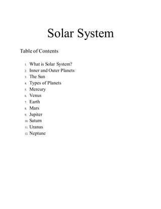 Solar System
Table of Contents
1. What is Solar System?
2. Inner and Outer Planets
3. The Sun
4. Types of Planets
5. Mercury
6. Venus
7. Earth
8. Mars
9. Jupiter
10. Saturn
11. Uranus
12. Neptune
 