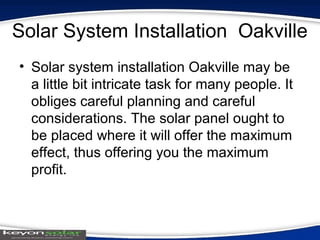 Solar System Installation Oakville
• Solar system installation Oakville may be
a little bit intricate task for many people. It
obliges careful planning and careful
considerations. The solar panel ought to
be placed where it will offer the maximum
effect, thus offering you the maximum
profit.
 