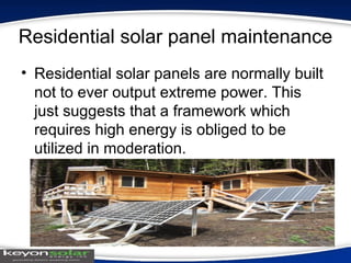Residential solar panel maintenance
• Residential solar panels are normally built
not to ever output extreme power. This
just suggests that a framework which
requires high energy is obliged to be
utilized in moderation.
 