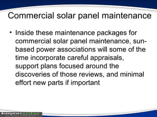 Commercial solar panel maintenance
• Inside these maintenance packages for
commercial solar panel maintenance, sun-
based power associations will some of the
time incorporate careful appraisals,
support plans focused around the
discoveries of those reviews, and minimal
effort new parts if important
 